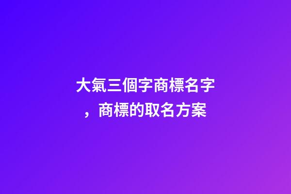 大氣三個字商標名字，商標的取名方案